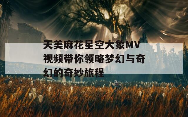 天美麻花星空大象MV视频带你领略梦幻与奇幻的奇妙旅程