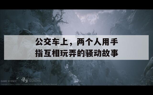 公交车上，两个人用手指互相玩弄的骚动故事