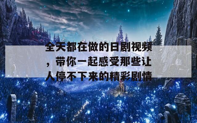 全天都在做的日剧视频，带你一起感受那些让人停不下来的精彩剧情
