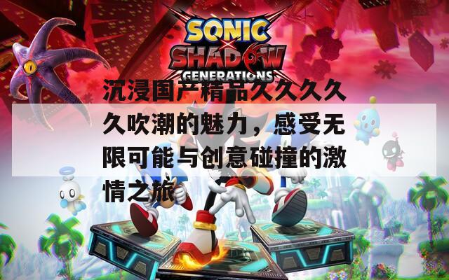 沉浸国产精品久久久久久吹潮的魅力，感受无限可能与创意碰撞的激情之旅