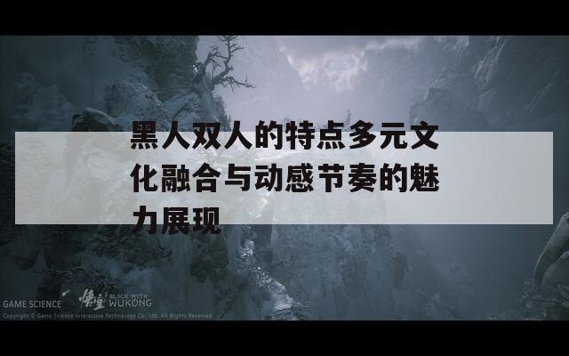 黑人双人的特点多元文化融合与动感节奏的魅力展现