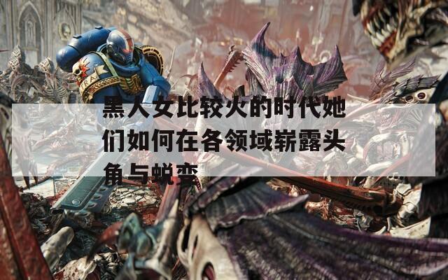 黑人女比较火的时代她们如何在各领域崭露头角与蜕变