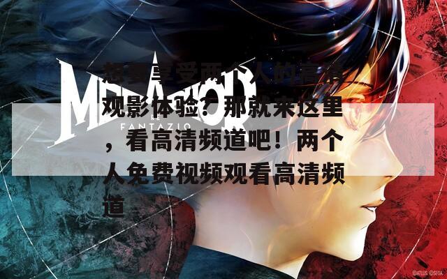 想要享受两个人的高清观影体验？那就来这里，看高清频道吧！两个人免费视频观看高清频道
