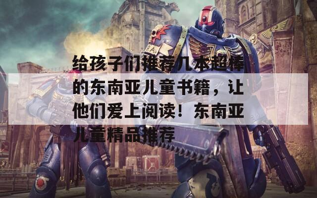 给孩子们推荐几本超棒的东南亚儿童书籍，让他们爱上阅读！东南亚儿童精品推荐