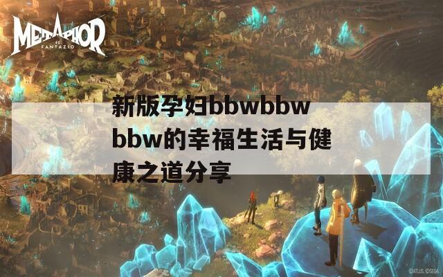 新版孕妇bbwbbwbbw的幸福生活与健康之道分享