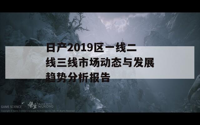日产2019区一线二线三线市场动态与发展趋势分析报告