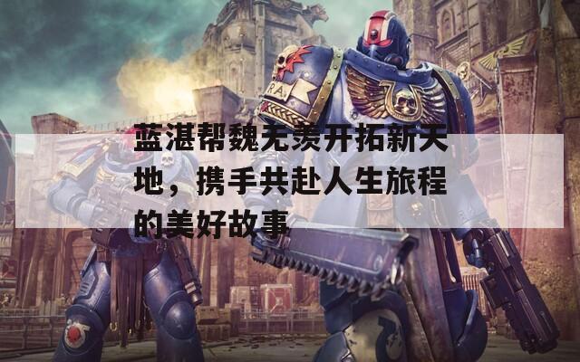 蓝湛帮魏无羡开拓新天地，携手共赴人生旅程的美好故事