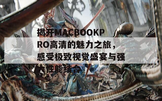 揭开MACBOOKPRO高清的魅力之旅，感受极致视觉盛宴与强大性能结合
