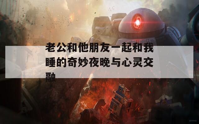 老公和他朋友一起和我睡的奇妙夜晚与心灵交融