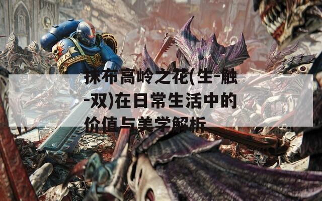 抹布高岭之花(生-触-双)在日常生活中的价值与美学解析