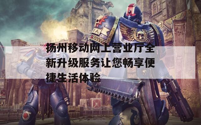扬州移动网上营业厅全新升级服务让您畅享便捷生活体验