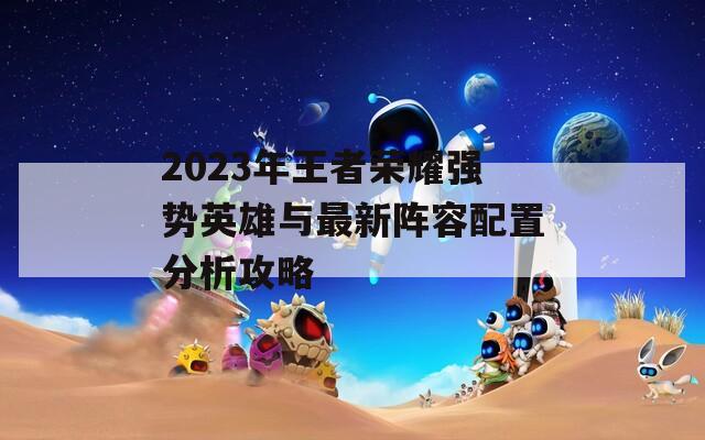 2023年王者荣耀强势英雄与最新阵容配置分析攻略
