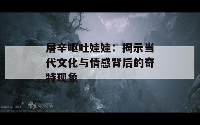 屠辛呕吐娃娃：揭示当代文化与情感背后的奇特现象