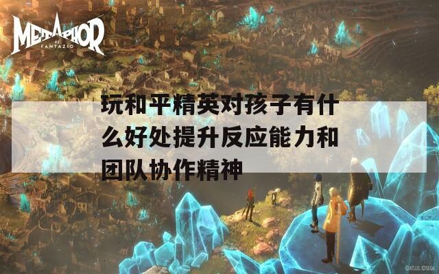 玩和平精英对孩子有什么好处提升反应能力和团队协作精神