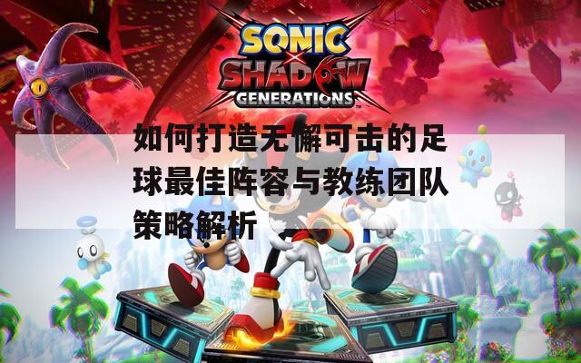 如何打造无懈可击的足球最佳阵容与教练团队策略解析