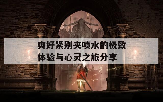 爽好紧别夹喷水的极致体验与心灵之旅分享