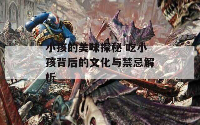 小孩的美味探秘 吃小孩背后的文化与禁忌解析