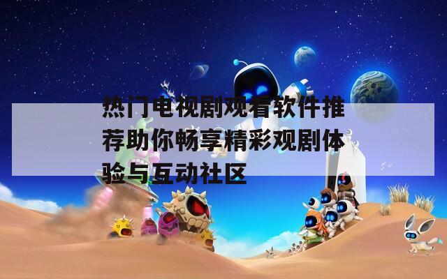 热门电视剧观看软件推荐助你畅享精彩观剧体验与互动社区