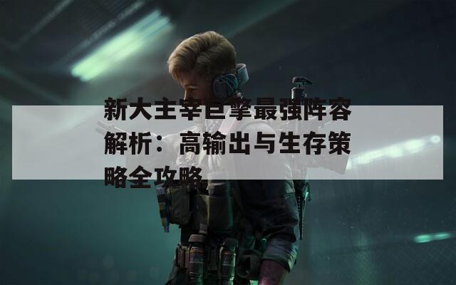 新大主宰巨擎最强阵容解析：高输出与生存策略全攻略