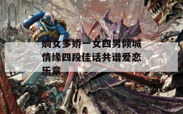 嫡女多娇一女四男倾城情缘四段佳话共谱爱恋乐章