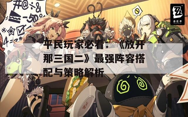 平民玩家必看：《放开那三国二》最强阵容搭配与策略解析