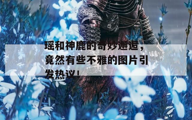 瑶和神鹿的奇妙邂逅，竟然有些不雅的图片引发热议！