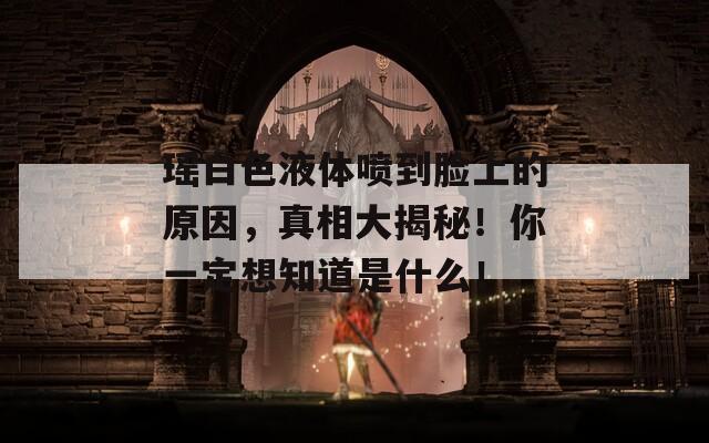 瑶白色液体喷到脸上的原因，真相大揭秘！你一定想知道是什么！