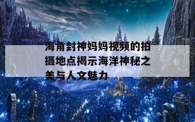 海角封神妈妈视频的拍摄地点揭示海洋神秘之美与人文魅力
