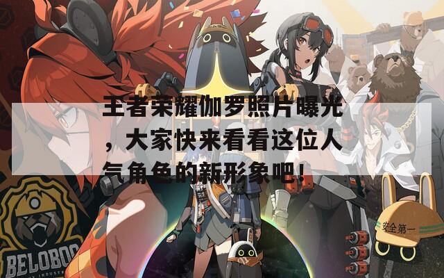 王者荣耀伽罗照片曝光，大家快来看看这位人气角色的新形象吧！
