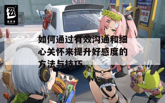 如何通过有效沟通和细心关怀来提升好感度的方法与技巧