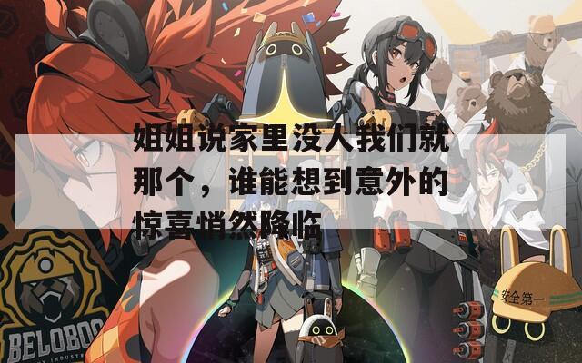 姐姐说家里没人我们就那个，谁能想到意外的惊喜悄然降临