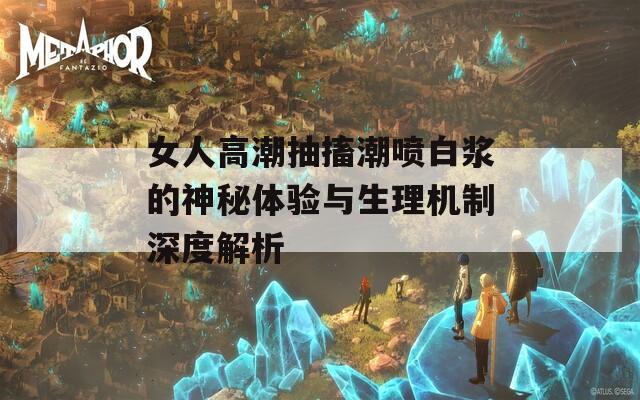 女人高潮抽搐潮喷白浆的神秘体验与生理机制深度解析