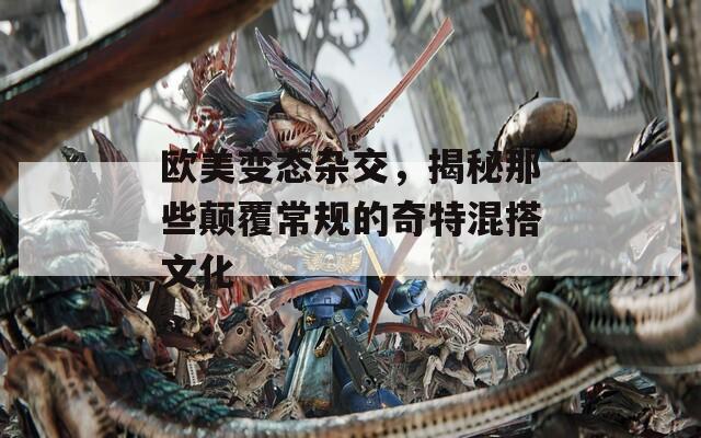欧美变态杂交，揭秘那些颠覆常规的奇特混搭文化