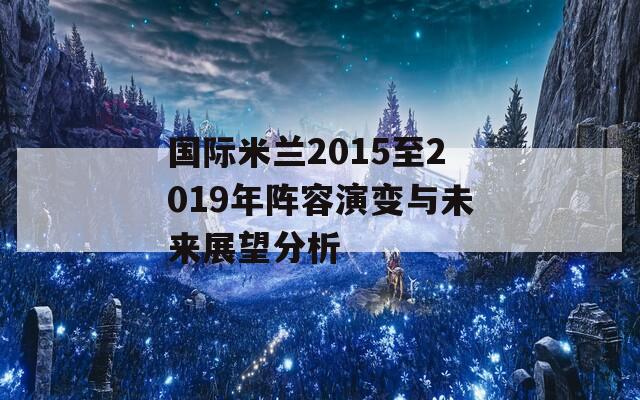 国际米兰2015至2019年阵容演变与未来展望分析