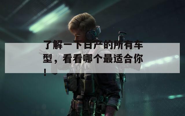 了解一下日产的所有车型，看看哪个最适合你！