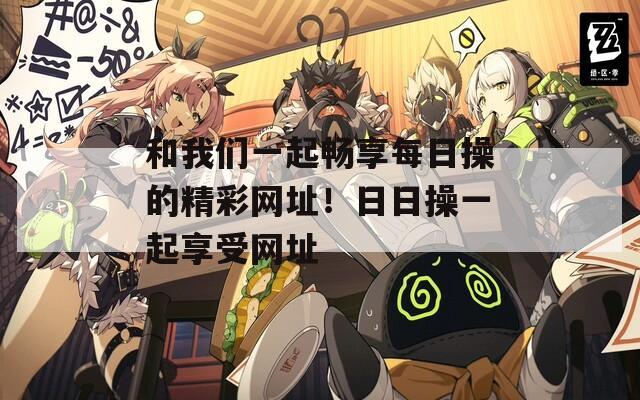 和我们一起畅享每日操的精彩网址！日日操一起享受网址