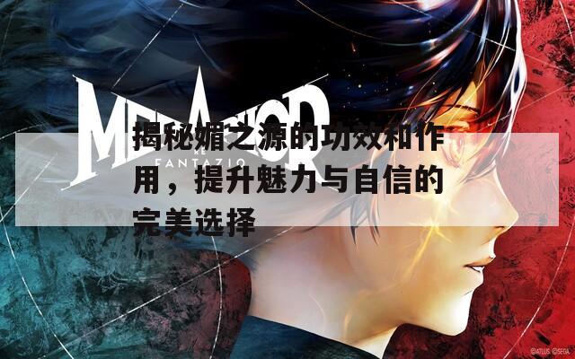 揭秘媚之源的功效和作用，提升魅力与自信的完美选择