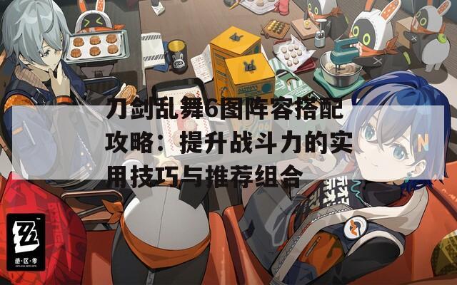 刀剑乱舞6图阵容搭配攻略：提升战斗力的实用技巧与推荐组合
