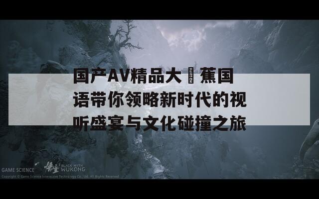 国产AV精品大臿蕉国语带你领略新时代的视听盛宴与文化碰撞之旅