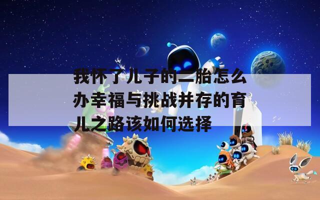 我怀了儿子的二胎怎么办幸福与挑战并存的育儿之路该如何选择