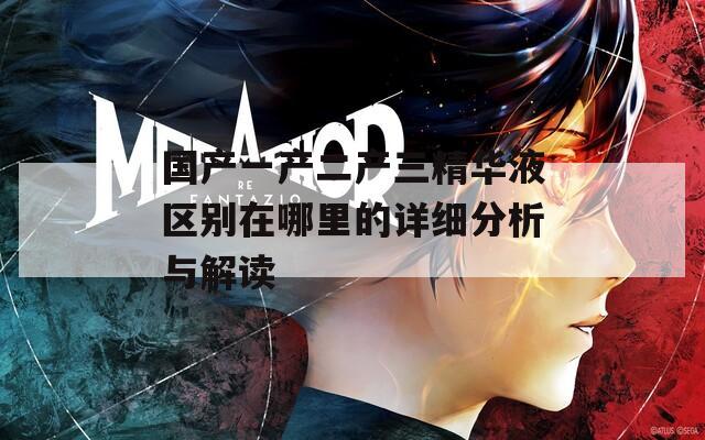 国产一产二产三精华液区别在哪里的详细分析与解读