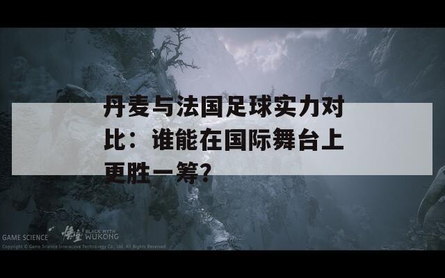 丹麦与法国足球实力对比：谁能在国际舞台上更胜一筹？