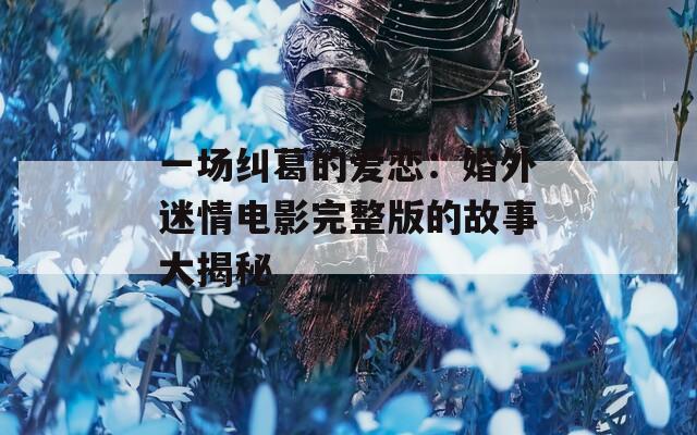 一场纠葛的爱恋：婚外迷情电影完整版的故事大揭秘