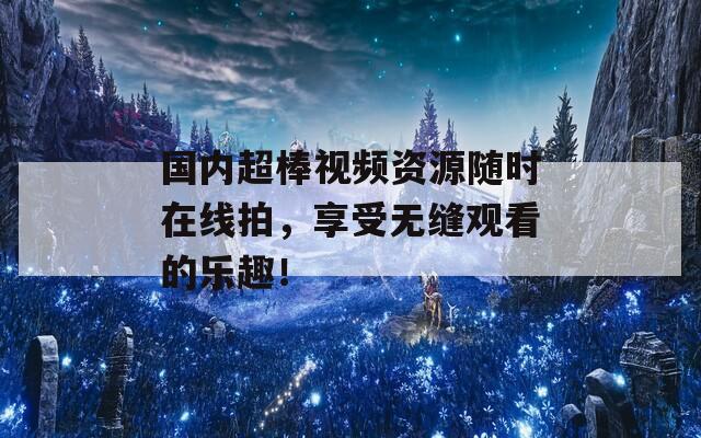 国内超棒视频资源随时在线拍，享受无缝观看的乐趣！