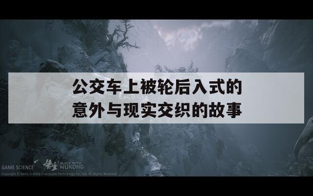 公交车上被轮后入式的意外与现实交织的故事