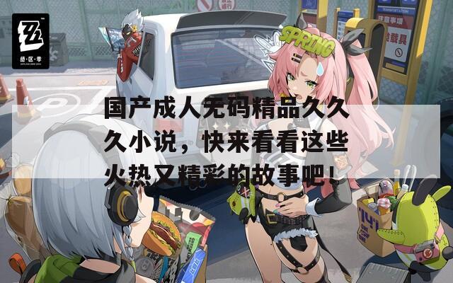 国产成人无码精品久久久小说，快来看看这些火热又精彩的故事吧！