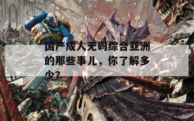 国产成人无码综合亚洲的那些事儿，你了解多少？