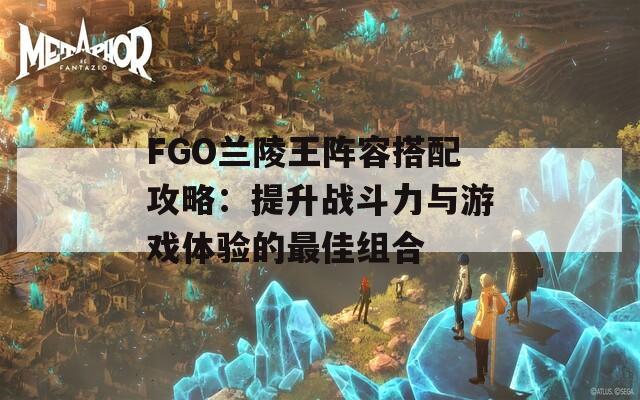 FGO兰陵王阵容搭配攻略：提升战斗力与游戏体验的最佳组合
