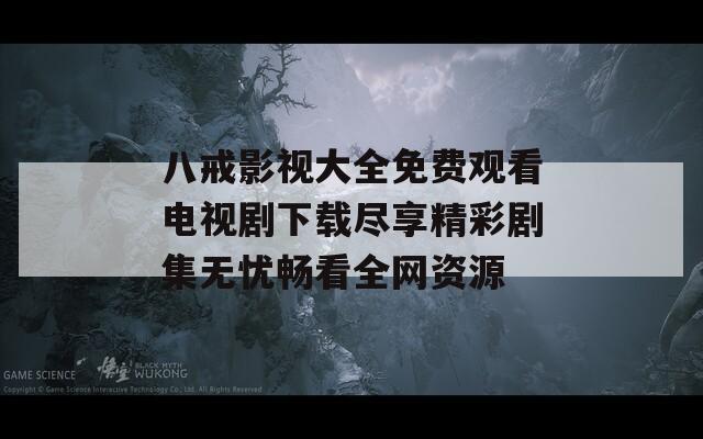 八戒影视大全免费观看电视剧下载尽享精彩剧集无忧畅看全网资源