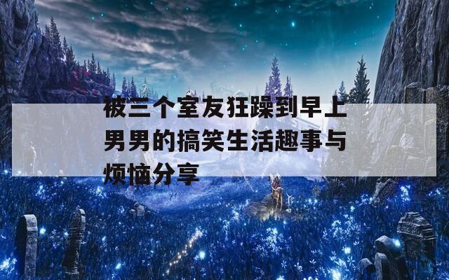 被三个室友狂躁到早上男男的搞笑生活趣事与烦恼分享
